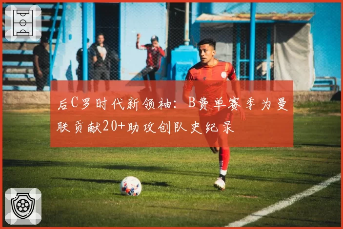 后C罗时代新领袖：B费单赛季为曼联贡献20+助攻创队史纪录