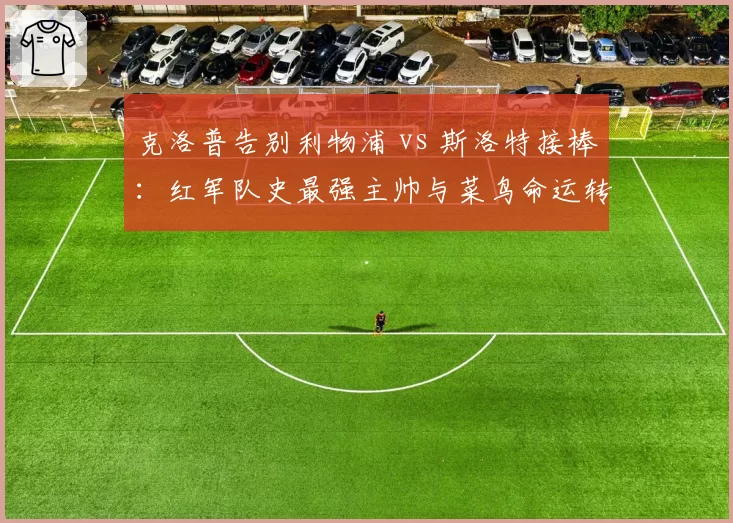 克洛普告别利物浦 vs 斯洛特接棒:红军队史最强主帅与菜鸟命运转折