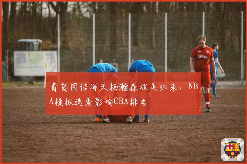青岛国信海天杨瀚森旅美归来,NBA模拟选秀影响CBA排名