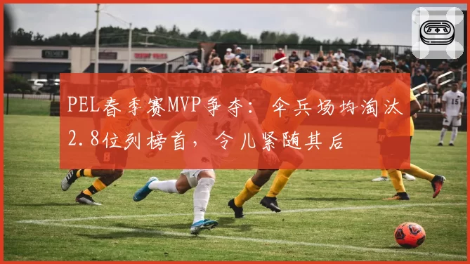 PEL春季赛MVP争夺：伞兵场均淘汰2.8位列榜首，令儿紧随其后