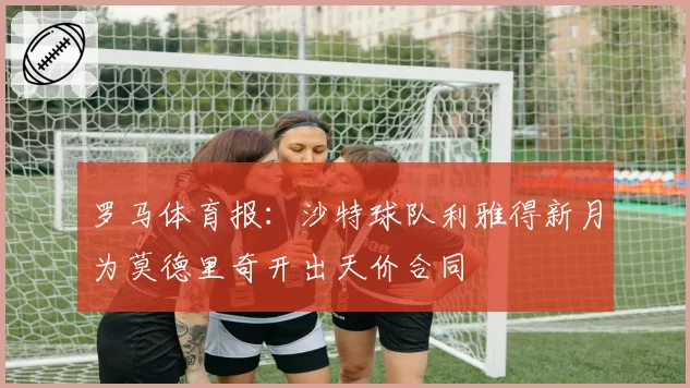 罗马体育报：沙特球队利雅得新月为莫德里奇开出天价合同