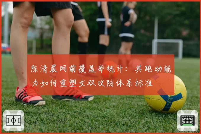 陈清晨网前覆盖率统计：其跑动能力如何重塑女双攻防体系标准