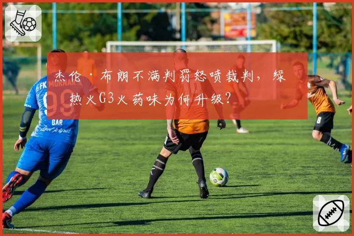 杰伦·布朗不满判罚怒喷裁判，绿军热火G3火药味为何升级？