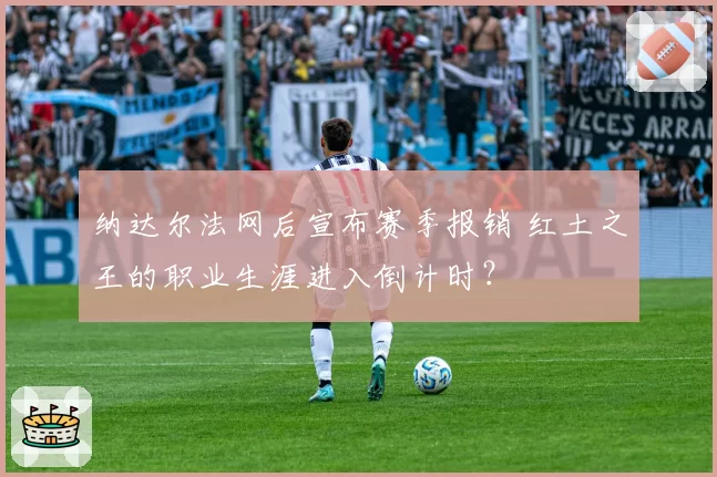 纳达尔法网后宣布赛季报销 红土之王的职业生涯进入倒计时?