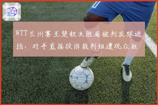 WTT兰州赛王楚钦决胜局被判发球遮挡,对手直接投诉裁判组遭观众狂嘘