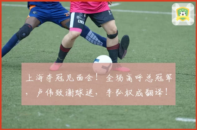 上海夺冠见面会!全场高呼总冠军,卢伟致谢球迷,李弘权成翻译!