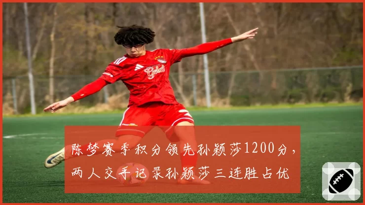 陈梦赛季积分领先孙颖莎1200分,两人交手记录孙颖莎三连胜占优