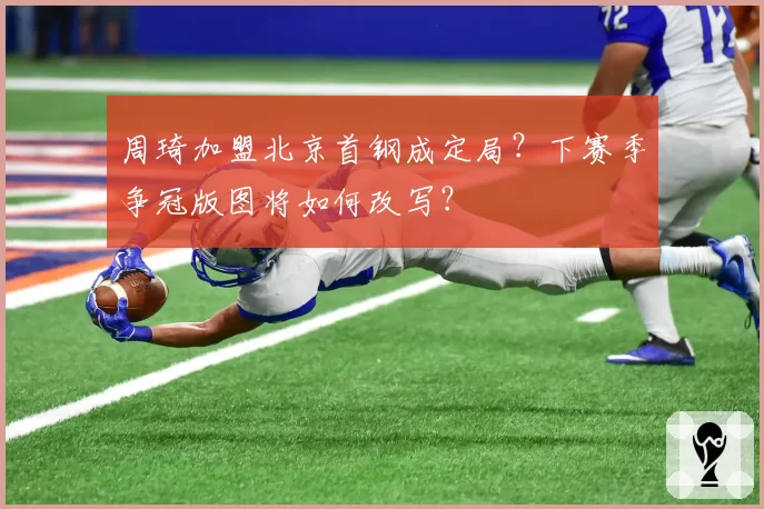 周琦加盟北京首钢成定局？下赛季争冠版图将如何改写？