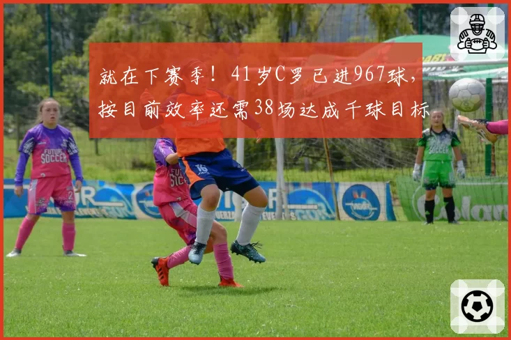 就在下赛季!41岁C罗已进967球,按目前效率还需38场达成千球目标