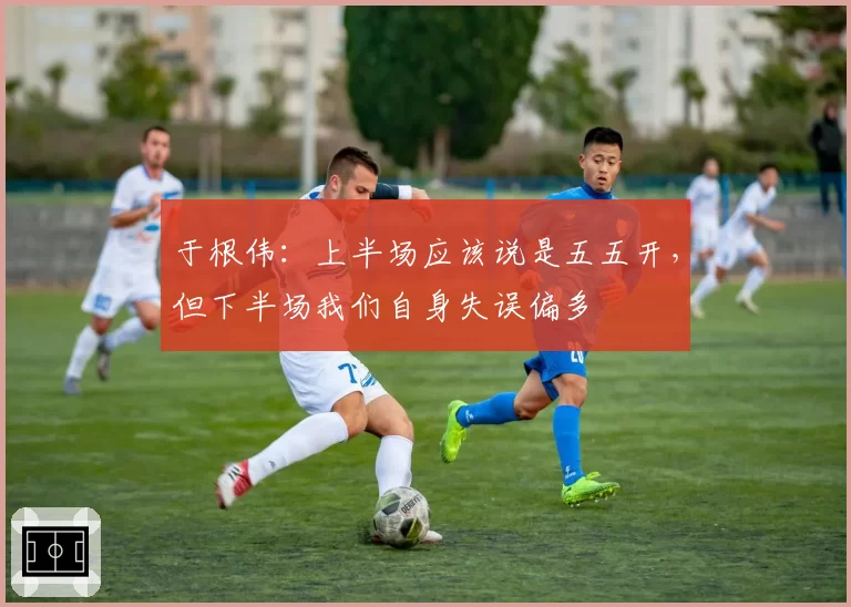 于根伟：上半场应该说是五五开，但下半场我们自身失误偏多