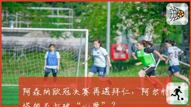 阿森纳欧冠决赛再遇拜仁，阿尔特塔能否打破“心魔”？