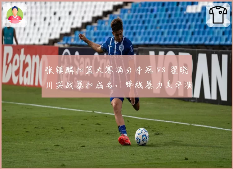 张镇麟扣篮大赛满分夺冠 vs 翟晓川实战暴扣成名，锋线暴力美学演进
