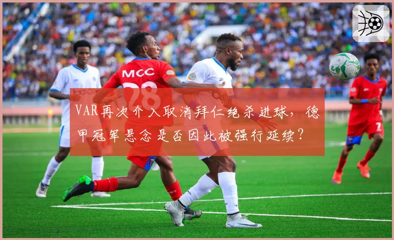 VAR再次介入取消拜仁绝杀进球,德甲冠军悬念是否因此被强行延续?