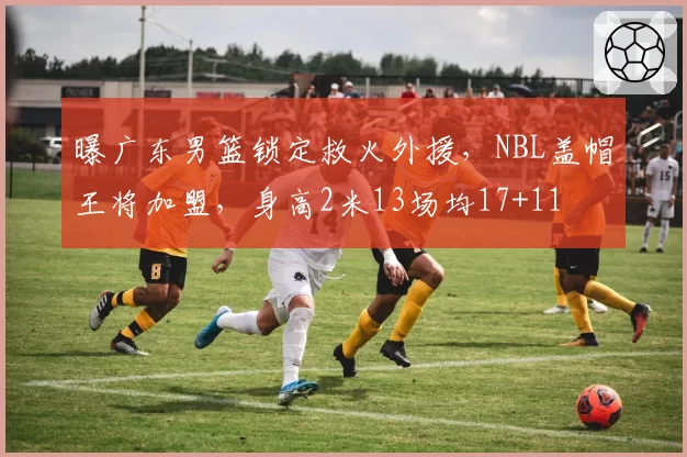 曝广东男篮锁定救火外援，NBL盖帽王将加盟，身高2米13场均17+11