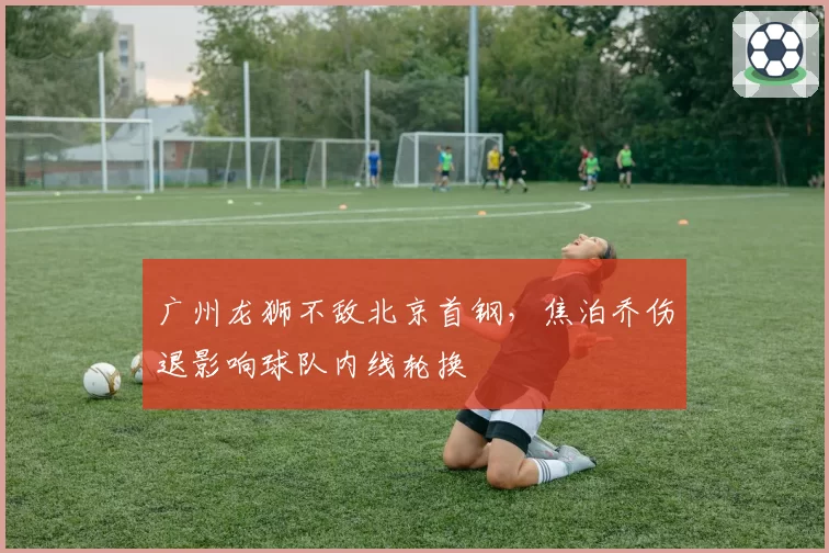 广州龙狮不敌北京首钢，焦泊乔伤退影响球队内线轮换