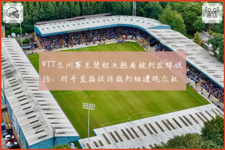 WTT兰州赛王楚钦决胜局被判发球遮挡,对手直接投诉裁判组遭观众狂嘘