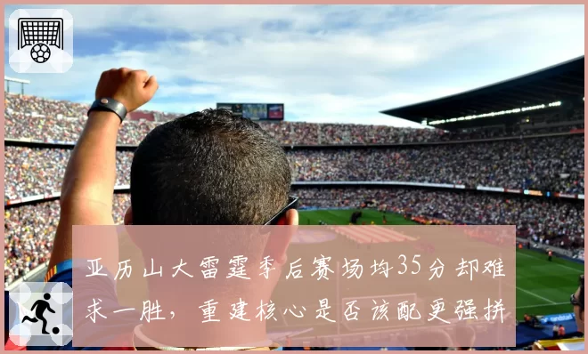 亚历山大雷霆季后赛场均35分却难求一胜,重建核心是否该配更强拼图?