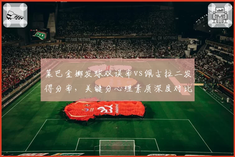 莱巴金娜发球双误率vs佩古拉二发得分率,关键分心理素质深度对比