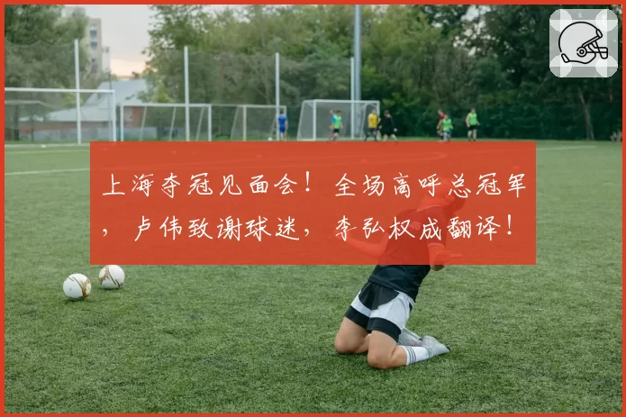 上海夺冠见面会！全场高呼总冠军，卢伟致谢球迷，李弘权成翻译！