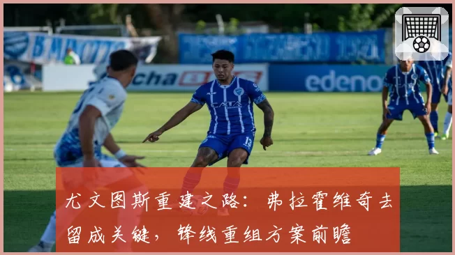 尤文图斯重建之路：弗拉霍维奇去留成关键，锋线重组方案前瞻