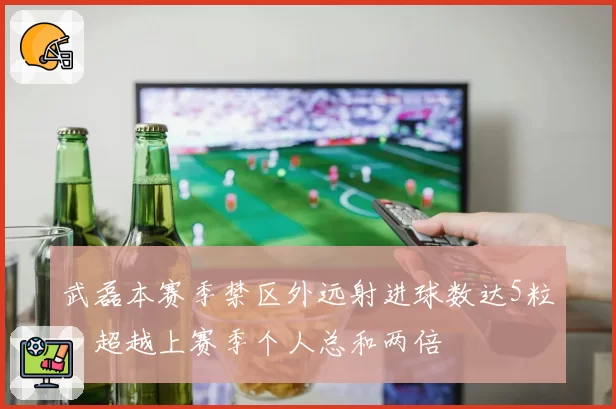 武磊本赛季禁区外远射进球数达5粒，超越上赛季个人总和两倍