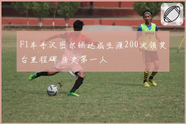 F1车手汉密尔顿达成生涯200次领奖台里程碑 历史第一人