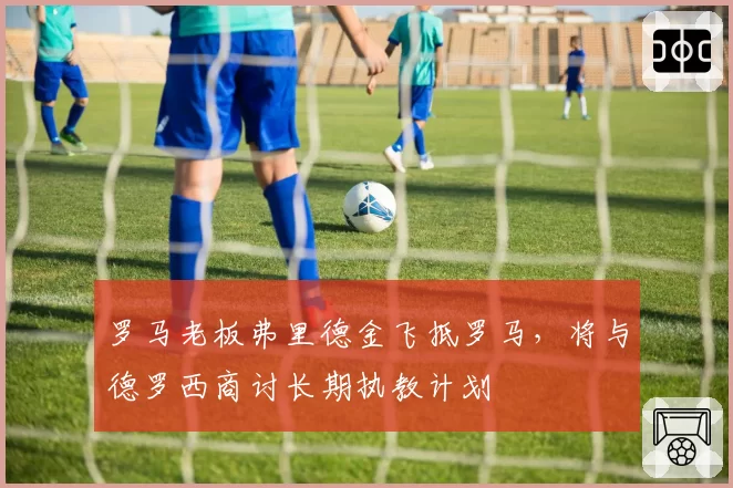 罗马老板弗里德金飞抵罗马，将与德罗西商讨长期执教计划