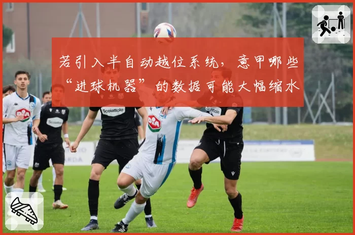 若引入半自动越位系统，意甲哪些“进球机器”的数据可能大幅缩水？