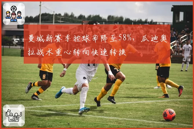 曼城新赛季控球率降至58%,瓜迪奥拉战术重心转向快速转换