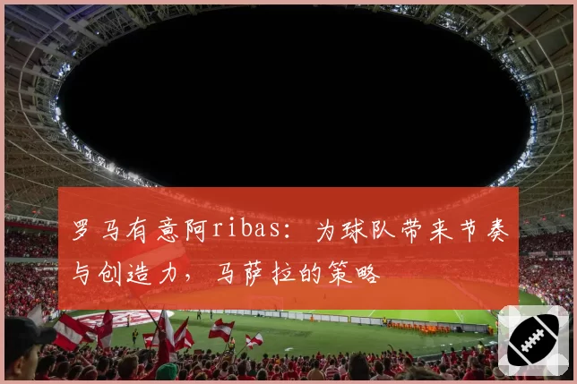 罗马有意阿ribas：为球队带来节奏与创造力，马萨拉的策略
