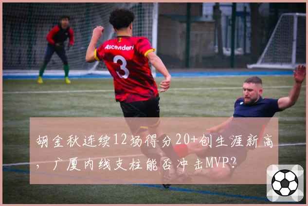 胡金秋连续12场得分20+创生涯新高，广厦内线支柱能否冲击MVP？