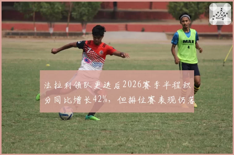 法拉利领队更迭后2026赛季半程积分同比增长42%，但排位赛表现仍落后红牛