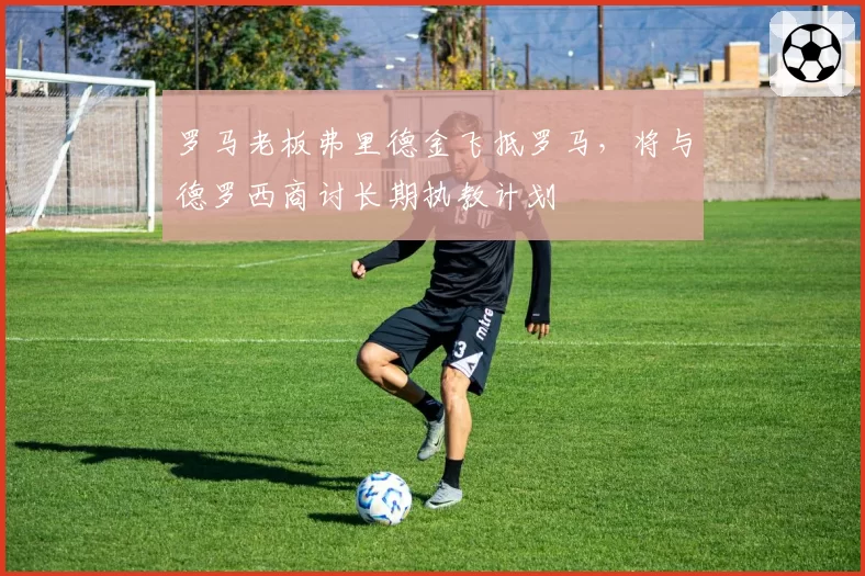 罗马老板弗里德金飞抵罗马，将与德罗西商讨长期执教计划