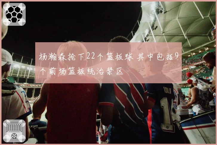 杨瀚森抢下22个篮板球 其中包括9个前场篮板统治禁区