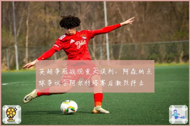 英超争冠战现重大误判,阿森纳点球争议令阿尔特塔赛后激烈抨击