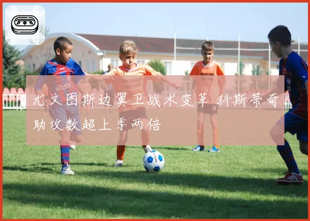 尤文图斯边翼卫战术变革 科斯蒂奇助攻数超上季两倍