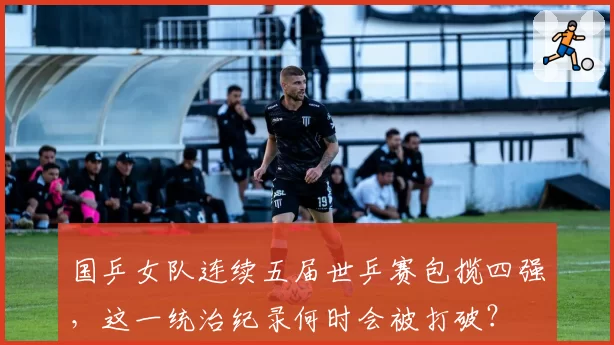 国乒女队连续五届世乒赛包揽四强,这一统治纪录何时会被打破?