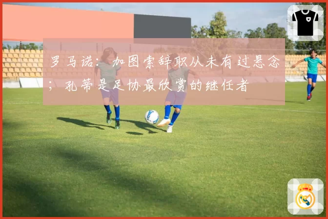 罗马诺:加图索辞职从未有过悬念;孔蒂是足协最欣赏的继任者