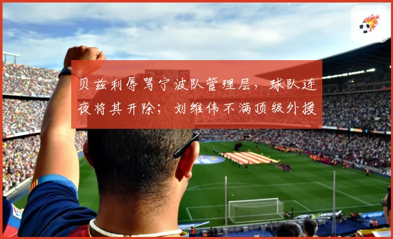 贝兹利辱骂宁波队管理层,球队连夜将其开除;刘维伟不满顶级外援