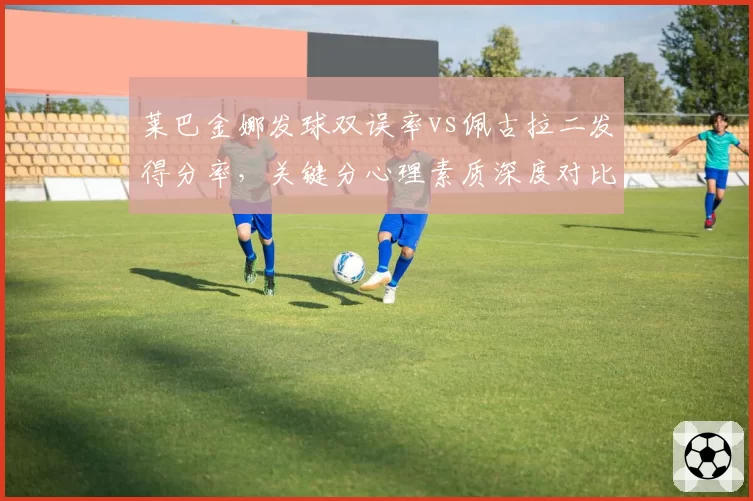 莱巴金娜发球双误率vs佩古拉二发得分率,关键分心理素质深度对比