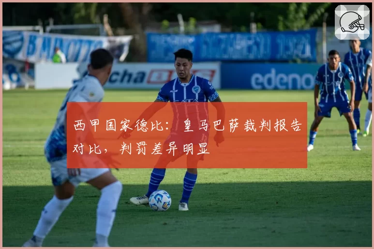 西甲国家德比:皇马巴萨裁判报告对比,判罚差异明显
