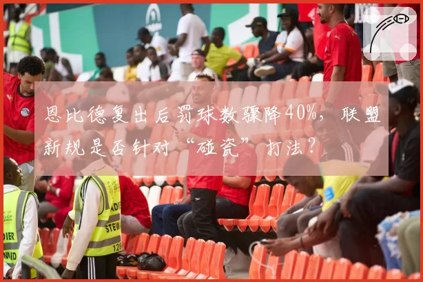 恩比德复出后罚球数骤降40%,联盟新规是否针对“碰瓷”打法?