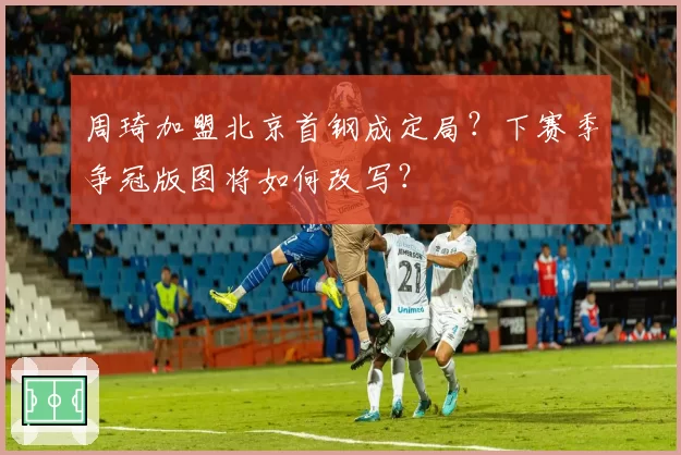 周琦加盟北京首钢成定局？下赛季争冠版图将如何改写？