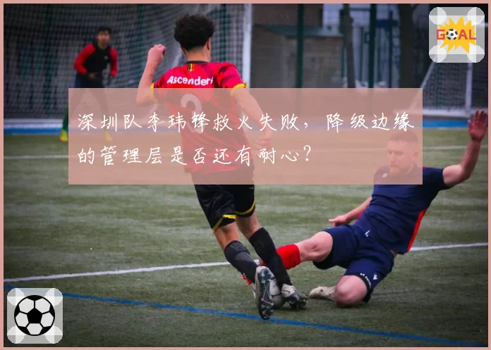 深圳队李玮锋救火失败,降级边缘的管理层是否还有耐心?