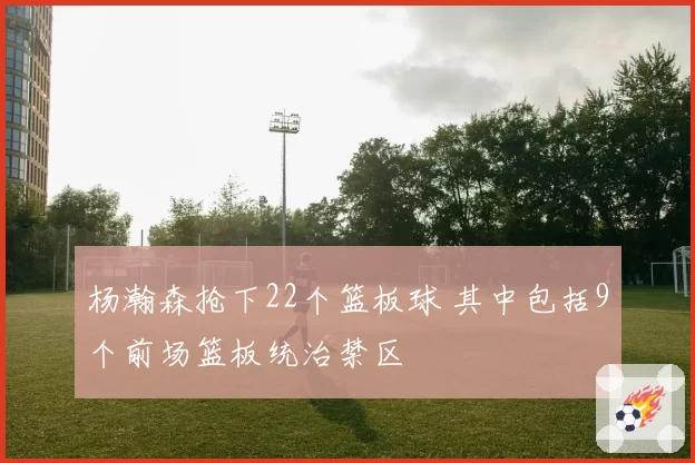 杨瀚森抢下22个篮板球 其中包括9个前场篮板统治禁区