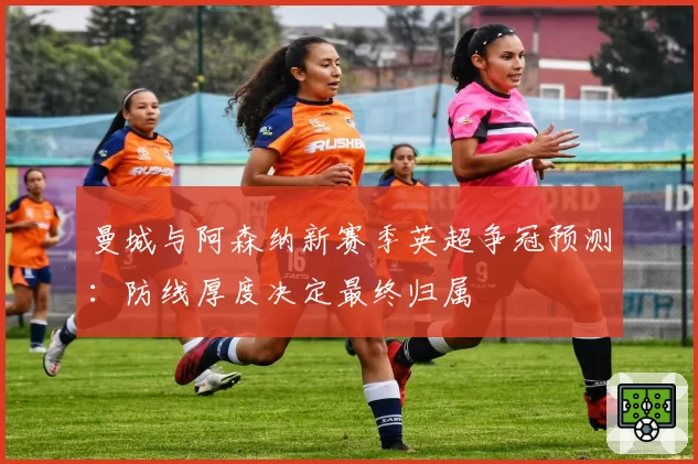 曼城与阿森纳新赛季英超争冠预测：防线厚度决定最终归属
