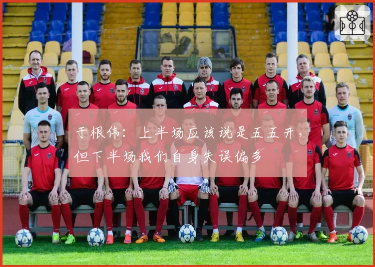 于根伟：上半场应该说是五五开，但下半场我们自身失误偏多
