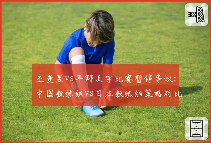 王曼昱vs平野美宇比赛暂停争议:中国教练组vs日本教练组策略对比分析