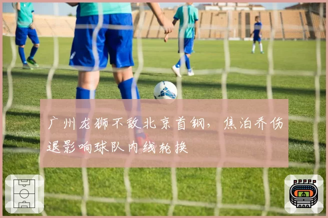 广州龙狮不敌北京首钢,焦泊乔伤退影响球队内线轮换