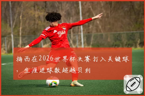 梅西在2026世界杯决赛打入关键球,生涯进球数超越贝利